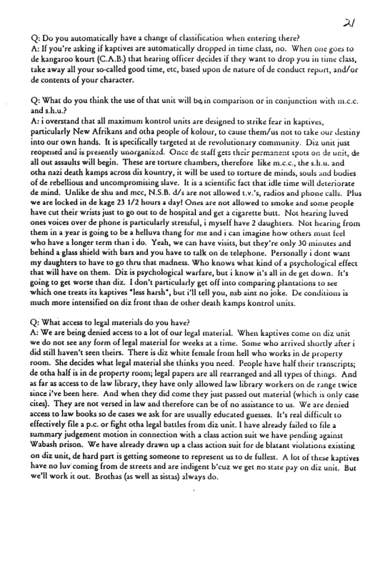 al Q:Do you sutomatically have a change of clsifcation when envering there? A you’re askiag if kaptives are automatically dropped in ime clss, no. When one gocs o de kangaroo kourt (C-A.B) that hearing officr decides if they want to drop you n tme chss, take away all your so-<alled good tme, tc, based wpon de nature of de conduc report, and/or de contentsof your characte. Q: What do you think the use of that nit will b in comparison or in conjunction with m.c.c. andshu? A overstand thatall maximun kontrol units are designed to strike fear in kaptives, pantcularly New Afrikans and otha people of kolour, to cause them/us not o take our destiny. into our own hands. It is specifically targeted at de revolutionsry community. Diz unit just reopened and i presealy uborganizad. Once de stalf gz the pesmansa spots or de usit, de all out assaulis will begin. These are torure chambers, therefore like m.c.c., the .. 3nd otha nazi death kamps across dis kountey, i willbe used to torture de minds, souls sad bodics of de rebelious and uncompromising slave. It s a sientific fact thit idle time will deteriorate de mind. Unlike de shu and mec, N.S.B. /s are not allowed tv.’, radios and phone call. Plus we are locked in de kage 23 1/2 hours day! Ones ace not allowed to smoke 3nd some people have cut el wrists jus 10,80 out 10 de hospital and get a cigaette butt. Not hearing luved ones voices over de phone is paticularly sressful, i myself have 2 davghters. Not heacing from them ina year s going 10 be 2 helluva thang for me and i can imagine how others must el who have a longer term han i do. Yeah, we can have vists, but they re only 30 minutes and behind glass shield with bars and you have to alk on de telephone. Personslly i dont want my daughters © have (0 g0 thru that madness. Who kows what kind of psychologica effect that will have on them. Diz s psychological warfare, but i know s all in de get dowa. I¢s going 10 gex worse than diz. 1 don’t panicularly g offinto comparing plantations to sec ‘which one treas it kapives *less harsh, but 1l el you, nsb aint no joke. De conditions s much more iner ied on diz front than de other death Kamps kontrol units Qs What access o legal materials do you have? A: We ae being denied access 1 2 o of our legal materal. When kaptives come on diz unit we do not see any form of legal matrialfor wecks t 3 ime. Some who arrived shorly afir id sl baven’s seen heir. There i di white female from hell who works in de property £oom. e decides what legal material she thinks you necd. People hav half thee esnicriptss de orha half i in de propeny rooms legal papers are al rearranged and all types of things. And 2 far 2 access 10 de law library, thy hve only allowed aw brary workers o de cnge twice since Fve been here. And whe they did come they jus pased out materal (vhich s only case cite). They are ok versed inlaw and therefore can be of no assistance to s, We are denied acces 0 aw books s de cases we ask for are usually edocated gueses. I¢’ sl diffcul efecively file pc.or fight oth lgal batles rom diz uai. 1 have alesdy faled o fle 3 summary judgemeat mtionin connection with 2 lss action ui we have pending agsinsc ‘Wabash prison. We havealready drawn up a clss scton suit for de blatan violations sxisting on diz unt,de had part i gecting someone t represent us o de fullse. A lotof these kpives have 1o luv coning from de steets and are indigent bcuz we get no sace pay on diz e, Bur well work it ou. Brothas s well s siss) slways do.